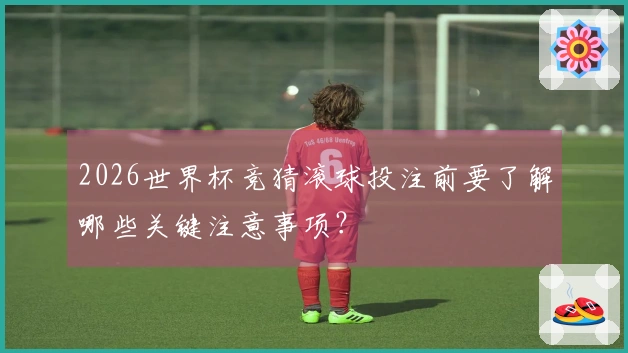 2026世界杯竞猜滚球投注前要了解哪些关键注意事项？